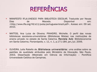 MANIFESTO IFLA/UNESCO PARA BIBLIOTECA ESCOLAR. Traduzido por Neusa Dias de Macedo. Disponível em: <http://www.ifla.org/VII/s11/pubs/portuguese-brazil.pdf>. Acesso em: 09 set. 2010. MATTOS, Ana Luiza de Oliveira; PINHEIRO, Michelle. O perfil das novas bibliotecas escolares-universitárias (Bibliotecas Mistas) nas instituições de ensino privado no estado de Santa Catarina.  Revista Acb : Biblioteconomia em Santa Catarina, Florianópolis, v. 11, n. 1, p.171-184, jan./jul. 2006. OLIVEIRA, Leila Rabello de.  Biblioteca universitária:  uma análise sobre os padrões de qualidade atribuídos pelo Ministério da Educação. São Paulo, 2003. Dissertação (Mestrado em Ciência da Informação) – Pontifícia Universidade Católica de Campinas. 