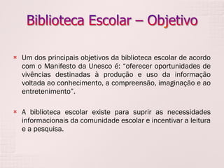 Um dos principais objetivos da biblioteca escolar de acordo com o Manifesto da Unesco é: “oferecer oportunidades de vivências destinadas à produção e uso da informação voltada ao conhecimento, a compreensão, imaginação e ao entretenimento”.  A biblioteca escolar existe para suprir as necessidades informacionais da comunidade escolar e incentivar a leitura e a pesquisa. 