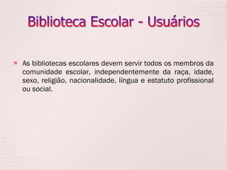 As bibliotecas escolares devem servir todos os membros da comunidade escolar, independentemente da raça, idade, sexo, religião, nacionalidade, língua e estatuto profissional ou social. 