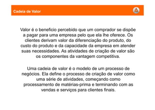 Valor é o beneficio percebido que um comprador se dispõe
a pagar para uma empresa pelo que ela lhe oferece. Os
clientes derivam valor da diferenciação do produto, do
custo do produto e da capacidade da empresa em atender
suas necessidades. As atividades de criação de valor são
os componentes da vantagem competitiva.
Cadeia de Valor
Uma cadeia de valor é o modelo de um processo de
negócios. Ela define o processo de criação de valor como
uma série de atividades, começando como
processamento de matérias-prima e terminando com as
vendas e serviços para clientes finais.
 