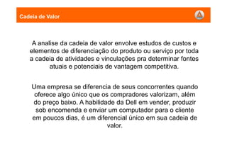 A analise da cadeia de valor envolve estudos de custos e
elementos de diferenciação do produto ou serviço por toda
a cadeia de atividades e vinculações pra determinar fontes
atuais e potenciais de vantagem competitiva.
Cadeia de Valor
Uma empresa se diferencia de seus concorrentes quando
oferece algo único que os compradores valorizam, além
do preço baixo. A habilidade da Dell em vender, produzir
sob encomenda e enviar um computador para o cliente
em poucos dias, é um diferencial único em sua cadeia de
valor.
 