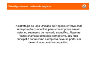 A estratégia de uma Unidade de Negócio envolve criar
uma posição competitiva para uma empresa em um
setor ou segmento de mercado especifico. Algumas
vezes chamada estratégia competitiva, seu foco
principal é sobre como a empresa deve-se portar em
determinado cenário competitivo.
Estratégia de uma Unidade de Negócio
 