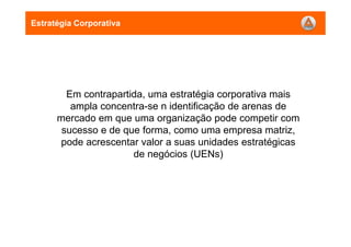 Em contrapartida, uma estratégia corporativa mais
ampla concentra-se n identificação de arenas de
mercado em que uma organização pode competir com
sucesso e de que forma, como uma empresa matriz,
pode acrescentar valor a suas unidades estratégicas
de negócios (UENs)
Estratégia Corporativa
 