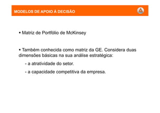 MODELOS DE APOIO À DECISÃO
Matriz de Portfólio de McKinsey
Também conhecida como matriz da GE. Considera duas
dimensões básicas na sua análise estratégica:
- a atratividade do setor.
- a capacidade competitiva da empresa.
MODELOS DE APOIO À DECISÃO
 
