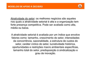 MODELOS DE APOIO À DECISÃO
Atratividade do setor: os melhores negócios são aqueles
nos quais a atratividade setorial é alta e a organização tem
forte presença competitiva. Pode ser avaliada como alta,
média ou baixa.
A atratividade setorial é avaliada por um índice que envolve
fatores como: tamanho, crescimento do setor, intensidades
da concorrência, sazonalidade, a estrutura de custos do
setor, caráter cíclico do setor, lucratividade histórica,
oportunidades e restrições macro ambientais específicas,
tamanho total do setor, predisposição à sindicalização e
grau de inovação.
MODELOS DE APOIO À DECISÃO
 