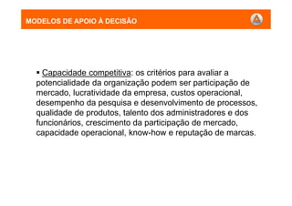 MODELOS DE APOIO À DECISÃO
Capacidade competitiva: os critérios para avaliar a
potencialidade da organização podem ser participação de
mercado, lucratividade da empresa, custos operacional,
desempenho da pesquisa e desenvolvimento de processos,
qualidade de produtos, talento dos administradores e dos
funcionários, crescimento da participação de mercado,
capacidade operacional, know-how e reputação de marcas.
MODELOS DE APOIO À DECISÃO
 