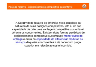 A lucratividade relativa de empresa rivais depende da
natureza de suas posições competitivas, isto é, de sua
capacidade de criar uma vantagem competitiva sustentável
perante os concorrentes. Existem duas formas genéricas de
posicionamento competitivo sustentável: menor custo de
entrega e outra na capacidade de diferenciar produtos ou
serviços daqueles concorrentes e de cobrar um preço
superior em relação ao custo incorrido.
Posição relativa – posicionamento competitivo sustentável
 