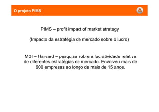 O projeto PIMS
PIMS – profit impact of market strategy
(Impacto da estratégia de mercado sobre o lucro)
MSI – Harvard – pesquisa sobre a lucratividade relativa
de diferentes estratégias de mercado. Envolveu mais de
600 empresas ao longo de mais de 15 anos.
 