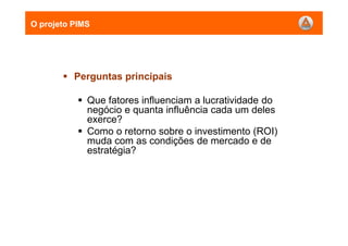 Perguntas principais
Que fatores influenciam a lucratividade do
negócio e quanta influência cada um deles
exerce?
Como o retorno sobre o investimento (ROI)
muda com as condições de mercado e de
estratégia?
O projeto PIMS
 