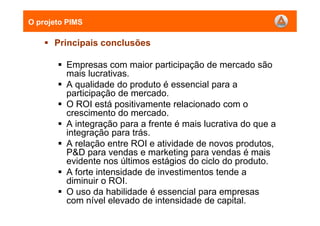 Principais conclusões
Empresas com maior participação de mercado são
mais lucrativas.
A qualidade do produto é essencial para a
participação de mercado.
O ROI está positivamente relacionado com o
crescimento do mercado.
A integração para a frente é mais lucrativa do que a
integração para trás.
A relação entre ROI e atividade de novos produtos,
P&D para vendas e marketing para vendas é mais
evidente nos últimos estágios do ciclo do produto.
A forte intensidade de investimentos tende a
diminuir o ROI.
O uso da habilidade é essencial para empresas
com nível elevado de intensidade de capital.
O projeto PIMS
 