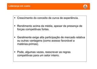Liderança em custo
Crescimento do conceito de curva de experiência.
Rendimento acima da média, apesar da presença de
forças competitivas fortes.
Geralmente exige alta participação de mercado relativa
ou outras vantagens (como acesso favorável a
matérias-primas).
Pode, algumas vezes, reescrever as regras
competitivas para um setor inteiro.
 
