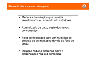 Riscos da liderança em custos global
Mudança tecnológica que invalida
investimentos ou aprendizado anteriores.
Aprendizado de baixo custo dos novos
concorrentes.
Falta de habilidade para ver mudança de
produto ou de marketing devido ao foco do
custo.
Imitação reduz a diferença entre a
diferenciação real e a percebida.
 