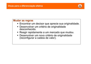 Dicas para a diferenciação efetiva
Mudar as regras
Encontrar um decisor que aprecie sua originalidade.
Desenvolver um critério de originalidade
desconhecido.
Reagir rapidamente a um mercado que mudou.
Desenvolver um novo critério de originalidade
(reconfigurar a cadeia de valor).
 