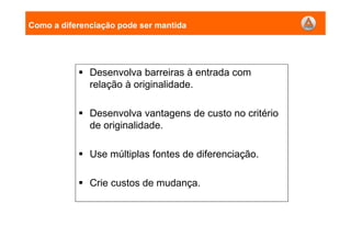 Como a diferenciação pode ser mantida
Desenvolva barreiras à entrada com
relação à originalidade.
Desenvolva vantagens de custo no critério
de originalidade.
Use múltiplas fontes de diferenciação.
Crie custos de mudança.
 