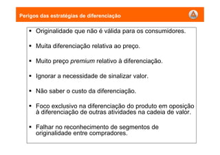 Perigos das estratégias de diferenciação
Originalidade que não é válida para os consumidores.
Muita diferenciação relativa ao preço.
Muito preço premium relativo à diferenciação.
Ignorar a necessidade de sinalizar valor.
Não saber o custo da diferenciação.
Foco exclusivo na diferenciação do produto em oposição
à diferenciação de outras atividades na cadeia de valor.
Falhar no reconhecimento de segmentos de
originalidade entre compradores.
 