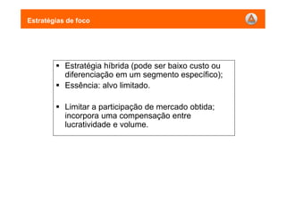 Estratégias de foco
Estratégia híbrida (pode ser baixo custo ou
diferenciação em um segmento específico);
Essência: alvo limitado.
Limitar a participação de mercado obtida;
incorpora uma compensação entre
lucratividade e volume.
 