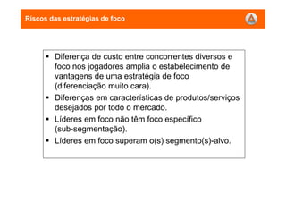 Riscos das estratégias de foco
Diferença de custo entre concorrentes diversos e
foco nos jogadores amplia o estabelecimento de
vantagens de uma estratégia de foco
(diferenciação muito cara).
Diferenças em características de produtos/serviços
desejados por todo o mercado.
Líderes em foco não têm foco específico
(sub-segmentação).
Líderes em foco superam o(s) segmento(s)-alvo.
 