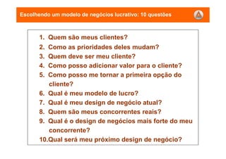 1. Quem são meus clientes?
2. Como as prioridades deles mudam?
3. Quem deve ser meu cliente?
4. Como posso adicionar valor para o cliente?
5. Como posso me tornar a primeira opção do
cliente?
6. Qual é meu modelo de lucro?
7. Qual é meu design de negócio atual?
8. Quem são meus concorrentes reais?
9. Qual é o design de negócios mais forte do meu
concorrente?
10.Qual será meu próximo design de negócio?
Escolhendo um modelo de negócios lucrativo: 10 questões
 