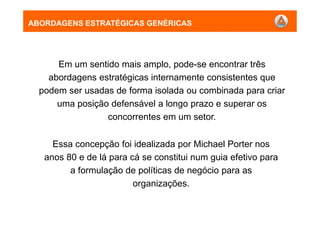 ABORDAGENS ESTRATÉGICAS GENÉRICAS
Em um sentido mais amplo, pode-se encontrar três
abordagens estratégicas internamente consistentes que
podem ser usadas de forma isolada ou combinada para criar
uma posição defensável a longo prazo e superar os
concorrentes em um setor.
Essa concepção foi idealizada por Michael Porter nos
anos 80 e de lá para cá se constitui num guia efetivo para
a formulação de políticas de negócio para as
organizações.
ABORDAGENS ESTRATÉGICAS GENÉRICAS
 