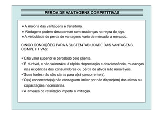 PERDA DE VANTAGENS COMPETITIVAS
♦ A maioria das vantagens é transitória.
♦ Vantagens podem desaparecer com mudanças na regra do jogo.
♦ A velocidade de perda de vantagens varia de mercado a mercado.
CINCO CONDIÇÕES PARA A SUSTENTABILIDADE DAS VANTAGENS
COMPETITIVAS:
Cria valor superior e percebido pelo cliente.
É durável, e não vulnerável à rápida depreciação e obsolescência, mudanças
nas exigências dos consumidores ou perda de ativos não renováveis.
Suas fontes não são claras para o(s) concorrente(s).
O(s) concorrente(s) não conseguem imitar por não dispor(em) dos ativos ou
capacitações necessárias.
A ameaça de retaliação impede a imitação.
 