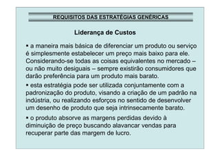 REQUISITOS DAS ESTRATÉGIAS GENÉRICAS
Liderança de Custos
a maneira mais básica de diferenciar um produto ou serviço
é simplesmente estabelecer um preço mais baixo para ele.
Considerando-se todas as coisas equivalentes no mercado –
ou não muito desiguais – sempre existirão consumidores que
darão preferência para um produto mais barato.
esta estratégia pode ser utilizada conjuntamente com a
padronização do produto, visando a criação de um padrão na
indústria, ou realizando esforços no sentido de desenvolver
um desenho de produto que seja intrinsecamente barato.
o produto absorve as margens perdidas devido à
diminuição de preço buscando alavancar vendas para
recuperar parte das margem de lucro.
 