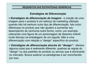 REQUISITOS DAS ESTRATÉGIAS GENÉRICAS
Estratégias de Diferenciação
Estratégias de diferenciação de imagem: a criação de uma
imagem para o produto é um esforço de marketing utilizado
quando não há nenhum outro tipo de diferenciação. Isto incluí
diferenças no produto que não ajudam a aumentar seu
desempenho de nenhuma outra forma, como, por exemplo,
colocando uma figura de um personagem de desenho infantil
muito famoso na embalagem de um iogurte. Não é uma
diferenciação com relação a “design” específico do produto.
Estratégias de diferenciação através do “design”: oferece
alguma coisa que é realmente diferente, quebras as regras do
“design” ou dos padrões do produto ou serviço que é dominante
no mercado. Busca quebrar os paradigmas e ser reconhecido
por isso.
 