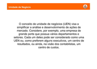 O conceito de unidade de negócios (UEN) visa a
simplificar a análise e desenvolvimento de ações de
mercado. Considere, por exemplo, uma empresa de
grande porte que possua vários departamentos e
setores. Cada um deles pode ser considerado como uma
UEN ou, como preferem alguns executivos, um centro de
resultados, ou ainda, na visão dos contabilistas, um
centro de custos.
Unidade de Negócio
 