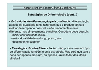 REQUISITOS DAS ESTRATÉGIAS GENÉRICAS
Estratégias de Diferenciação (cont...)
Estratégias de diferenciação pela qualidade: diferenciação
através da qualidade tenta fazer com que o produto tenha o
melhor desempenho possível – não fundamentalmente
diferente, mas simplesmente o melhor. O produto pode possuir:
- maior confiabilidade inicial.
- maior durabilidade no longo prazo, e/ou
- desempenho superior.
Estratégias de não-diferenciação: não possuir nenhum tipo
de diferenciação também é uma estratégia. Mas será que vale a
pena ser apenas mais um, ou apenas um imitador das idéias
alheias?
 