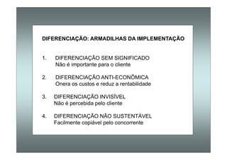DIFERENCIAÇÃO: ARMADILHAS DA IMPLEMENTAÇÃO
1. DIFERENCIAÇÃO SEM SIGNIFICADO
Não é importante para o cliente
2. DIFERENCIAÇÃO ANTI-ECONÔMICA
Onera os custos e reduz a rentabilidade
3. DIFERENCIAÇÃO INVISÍVEL
Não é percebida pelo cliente
4. DIFERENCIAÇÃO NÃO SUSTENTÁVEL
Facilmente copiável pelo concorrente
 