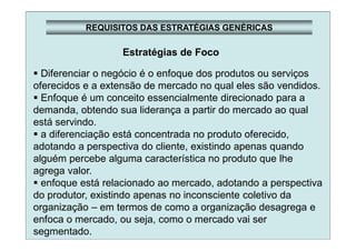 REQUISITOS DAS ESTRATÉGIAS GENÉRICAS
Estratégias de Foco
Diferenciar o negócio é o enfoque dos produtos ou serviços
oferecidos e a extensão de mercado no qual eles são vendidos.
Enfoque é um conceito essencialmente direcionado para a
demanda, obtendo sua liderança a partir do mercado ao qual
está servindo.
a diferenciação está concentrada no produto oferecido,
adotando a perspectiva do cliente, existindo apenas quando
alguém percebe alguma característica no produto que lhe
agrega valor.
enfoque está relacionado ao mercado, adotando a perspectiva
do produtor, existindo apenas no inconsciente coletivo da
organização – em termos de como a organização desagrega e
enfoca o mercado, ou seja, como o mercado vai ser
segmentado.
 
