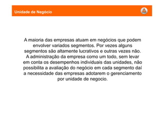 A maioria das empresas atuam em negócios que podem
envolver variados segmentos. Por vezes alguns
segmentos são altamente lucrativos e outras vezes não.
A administração da empresa como um todo, sem levar
em conta os desempenhos individuais das unidades, não
possibilita a avaliação do negócio em cada segmento daí
a necessidade das empresas adotarem o gerenciamento
por unidade de negocio.
Unidade de Negócio
 