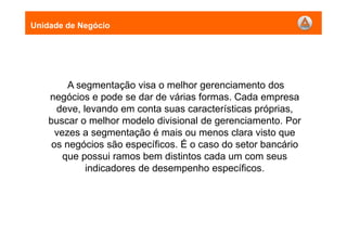 A segmentação visa o melhor gerenciamento dos
negócios e pode se dar de várias formas. Cada empresa
deve, levando em conta suas características próprias,
buscar o melhor modelo divisional de gerenciamento. Por
vezes a segmentação é mais ou menos clara visto que
os negócios são específicos. É o caso do setor bancário
que possui ramos bem distintos cada um com seus
indicadores de desempenho específicos.
Unidade de Negócio
 