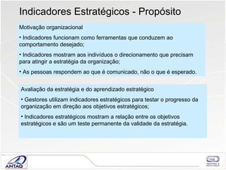 Indicadores Estratégicos - Propósito Motivação organizacional Indicadores funcionam como ferramentas que conduzem ao comportamento desejado; Indicadores mostram aos indivíduos o direcionamento que precisam para atingir a estratégia da organização; As pessoas respondem ao que é comunicado, não o que é esperado. Avaliação da estratégia e do aprendizado estratégico Gestores utilizam indicadores estratégicos para testar o progresso da organização em direção aos objetivos estratégicos; Indicadores estratégicos mostram a relação entre os objetivos estratégicos e são um teste permanente da validade da estratégia. 
