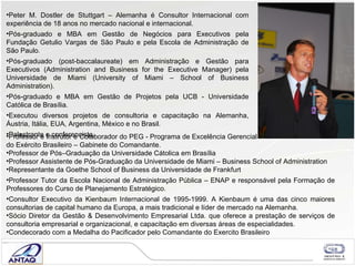 Peter M. Dostler de Stuttgart – Alemanha é Consultor Internacional com experiência de 18 anos no mercado nacional e internacional. Pós-graduado e MBA em Gestão de Negócios para Executivos pela Fundação Getulio Vargas de São Paulo e pela Escola de Administração de São Paulo. Pós-graduado (post-baccalaureate) em Administração e Gestão para Executivos (Administration and Business for the Executive Manager) pela Universidade de Miami (University of Miami – School of Business Administration). Pós-graduado e MBA em Gestão de Projetos pela UCB - Universidade Católica de Brasília. Executou diversos projetos de consultoria e capacitação na Alemanha, Áustria, Itália, EUA, Argentina, México e no Brasil. Palestrante e conferencista. Professor e Instrutor e Colaborador do PEG - Programa de Excelência Gerencial  do Exército Brasileiro – Gabinete do Comandante. Professor de P ós–Gradua ção da Universidade C átolica em Brasília Professor Assistente de Pós-Gradua ção da Universidade de Miami  – Business School of Administration Representante da Goethe School of Business da Universidade de Frankfurt Professor Tutor da Escola Nacional de Administração Pública – ENAP e responsável pela Formação de Professores do Curso de Planejamento Estratégico. Consultor Executivo da Kienbaum Internacional de 1995-1999. A Kienbaum é uma das cinco maiores consultorias de capital humano da Europa, a mais tradicional e líder de mercado na Alemanha.   Sócio Diretor da Gestão & Desenvolvimento Empresarial Ltda. que oferece a prestação de serviços de consultoria empresarial e organizacional, e capacitação em diversas áreas de especialidades.  Condecorado com a Medalha do Pacificador pelo Comandante do Exercito Brasileiro 