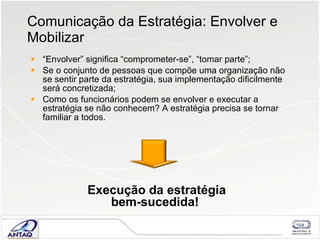 Comunicação da Estratégia: Envolver e Mobilizar “ Envolver” significa “comprometer-se”, “tomar parte”;  Se o conjunto de pessoas que compõe uma organização não se sentir parte da estratégia, sua implementação dificilmente será concretizada; Como os funcionários podem se envolver e executar a estratégia se não conhecem? A estratégia precisa se tornar familiar a todos.  Execução da estratégia bem-sucedida! 