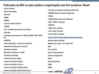 Praticantes do BSC no setor p ú blico e organiza ç ões sem fins lucrativos / Brasil   Banco do Brasil Banco do Nordeste Bancoob BDMG BNDES Caixa Econ ômica Federal CONAB CNI - Confedera ção Nacional da Indústria Embrapa Federa ções da Indústria (ex: FIRJAN, FIERGS, FIEP, FIESC, etc) INMETRO Marinha Brasileira - divis ão de submarinos Minist ério da Agricultura e Pecuária Ministéria da Saúde Ministério da Fazenda e o CARF Prefeitura de Curitiba Prefeitura de Porto Alegre Governo do Estado da Bahia Governo do Estado do Ceará Governo do Estado de Minas Gerais Governo do Estado do Rio Grande do Sul Secretaria da Fazenda do Estado de São Paulo SEBRAE (Sistema, Nacional, Regionais) SENAC  SENAI (Sistema, Nacional, Estaduais) SEST / SENAT  (Sistema) SERPRO TREs (vários estados) CNJ e todos Tribunais Diversos MP de Estados O que a GD Consult está fazendo atualmente: Receita Federal do Brasil Ministério da Justica – SE, CNCP, DPF MPS TCU, TCE PR Banco Central do Brasil Câmara de Deputados ESAF Ex ército Brasileiro GEAP ANPR CNMP e a  ANTAQ 