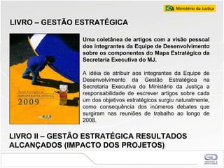 LIVRO – GESTÃO ESTRATÉGICA  Uma coletânea de artigos com a visão pessoal dos integrantes da Equipe de Desenvolvimento sobre os componentes do Mapa Estratégico da Secretaria Executiva do MJ. A idéia de atribuir aos integrantes da Equipe de Desenvolvimento da Gestão Estratégica na Secretaria Executiva do Ministério da Justiça a responsabilidade de escrever artigos sobre cada um dos objetivos estratégicos surgiu naturalmente, como consequência dos inúmeros debates que surgiram nas reuniões de trabalho ao longo de 2008. LIVRO II – GESTÃO ESTRATÉGICA RESULTADOS ALCANÇADOS  (IMPACTO DOS PROJETOS)   