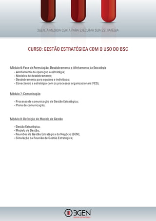 CURSO: GESTÃO ESTRATÉGICA COM O USO DO BSC


Módulo 6: Fase de Formulação: Desdobramento e Alinhamento da Estratégia
  - Alinhamento da operação à estratégia;
  - Modelos de desdobramento;
  - Desdobramento para equipes e indivíduos;
  - Conectando a estratégia com os processos organizacionais (FCS);


Módulo 7: Comunicação

  - Processo de comunicação da Gestão Estratégica;
  - Plano de comunicação;



Módulo 8: Definição do Modelo de Gestão

  - Gestão Estratégica;
  - Modelo de Gestão;
  - Reuniões de Gestão Estratégica do Negócio (GEN);
  - Simulação da Reunião de Gestão Estratégica;




                                                           R
 