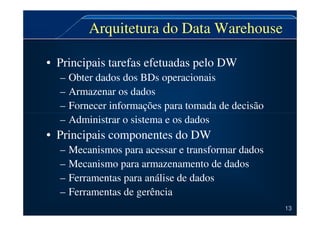 Arquitetura do Data Warehouse
• Principais tarefas efetuadas pelo DW
– Obter dados dos BDs operacionais
– Armazenar os dados
– Fornecer informações para tomada de decisão
– Administrar o sistema e os dados
• Principais componentes do DW
– Mecanismos para acessar e transformar dados
– Mecanismo para armazenamento de dados
– Ferramentas para análise de dados
– Ferramentas de gerência
13
 