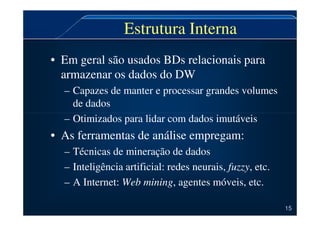 Estrutura Interna
• Em geral são usados BDs relacionais para
armazenar os dados do DW
– Capazes de manter e processar grandes volumes
de dados
– Otimizados para lidar com dados imutáveis
– Otimizados para lidar com dados imutáveis
• As ferramentas de análise empregam:
– Técnicas de mineração de dados
– Inteligência artificial: redes neurais, fuzzy, etc.
– A Internet: Web mining, agentes móveis, etc.
15
 