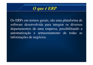 Os ERPs em termos gerais, são uma plataforma de
software desenvolvida para integrar os diversos
departamentos de uma empresa, possibilitando a
automatização e armazenamento de todas as
O que é ERP
O que é ERP
automatização e armazenamento de todas as
informações de negócios.
 