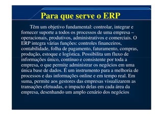 Para que serve o ERP
Têm um objetivo fundamental: controlar, integrar e
fornecer suporte a todos os processos de uma empresa –
operacionais, produtivos, administrativos e comerciais. O
ERP integra várias funções: controles financeiros,
contabilidade, folha de pagamento, faturamento, compras,
produção, estoque e logística. Possibilita um fluxo de
informações único, contínuo e consistente por toda a
informações único, contínuo e consistente por toda a
empresa, o que permite administrar os negócios em uma
única base de dados. É um instrumento para a melhoria de
processos e das informações online e em tempo real. Em
suma, permite aos gestores das empresas visualizarem as
transações efetuadas, o impacto delas em cada área da
empresa, desenhando um amplo cenário dos negócios.
 