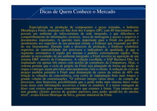 Dicas de Quem Conhece o Mercado
Especializada na produção de componentes e peças usinadas, a Indústria
Metalúrgica Friuli, instalada em São José dos Campos (SP), com 80 funcionários, não
possuía um ambiente de infra-estrutura de rede integrado, o que dificultava o
compartilhamento de informações, recursos, troca de mensagens e acesso a arquivos e
documentos importantes. A questão mais importante para a Friuli era garantir o
atendimento aos requisitos de seu principal cliente, a Embraer que responde por 80%
do seu faturamento. Durante todo o processo de produção, a Embraer estabelece
requisitos de rastreabilidade dos processos e indicadores de qualidade, já que o
segmento aeronáutico é regido por normas e padrões extremamente rígidos. Para
atender às necessidades de um ambiente integrado, a Friuli investiu na aquisição de um
atender às necessidades de um ambiente integrado, a Friuli investiu na aquisição de um
sistema ERP, através da Computeasy. A solução escolhida, o SAP Business One, foi
implantado em apenas três meses com auxílio de consultores da Computeasy. Hoje, o
sistema permite que o ciclo de projeto da Friuli seja planejado de forma que todas as
etapas e entregas sejam previstas antecipadamente com o cliente. A redução do ciclo de
projeto também permitiu à Friuli uma diminuição de custos da ordem de 40% em
relação às soluções da concorrência, com ciclos de implantação bem mais longos e
grande volume de customizações. “O software integra várias áreas – de compra, de
processos, área financeira, possibilitando que a gente tenha num sistema único todas
essas áreas com informações acessíveis a todos os usuários. E a nossa vantagem de
dizer com certeza para nossos concorrentes que estamos à frente. Uma empresa que
tem grandes clientes precisa de grandes parceiros para poder atendê-los no mesmo
nível”, avalia Eloisio Henrique da Silva, gerente industrial da Friuli.
 