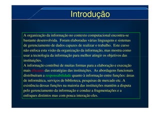 Introdução
Introdução
A organização da informação no contexto computacional encontra-se
bastante desenvolvida. Foram elaboradas várias linguagens e sistemas
de gerenciamento de dados capazes de realizar o trabalho. Este curso
não enfoca esta visão da organização da informação, mas mostra como
usar a tecnologia da informação para melhor atingir os objetivos das
usar a tecnologia da informação para melhor atingir os objetivos das
instituições.
A informação contribui de muitas formas para a elaboração e execução
mais eficazes das estratégias das instituições. As abordagens funcionais
distribuíram a responsabilidade quanto à informação entre funções: áreas
de informática, serviços de biblioteca, pesquisas de mercado etc. A
existência dessas funções na maioria das instituições mantém a disputa
pelo gerenciamento da informação e conduz a fragmentações e a
enfoques distintos mas com pouca interação eles.
 