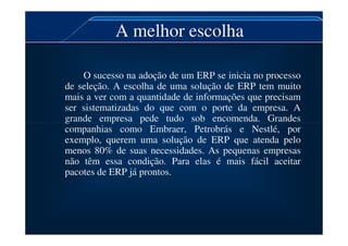 A melhor escolha
O sucesso na adoção de um ERP se inicia no processo
de seleção. A escolha de uma solução de ERP tem muito
mais a ver com a quantidade de informações que precisam
ser sistematizadas do que com o porte da empresa. A
grande empresa pede tudo sob encomenda. Grandes
grande empresa pede tudo sob encomenda. Grandes
companhias como Embraer, Petrobrás e Nestlé, por
exemplo, querem uma solução de ERP que atenda pelo
menos 80% de suas necessidades. As pequenas empresas
não têm essa condição. Para elas é mais fácil aceitar
pacotes de ERP já prontos.
 