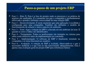 Passo-a-passo de um projeto ERP
Fase 1 – Raio X: Esta é a fase do projeto onde os processos e as práticas de
negócio são analisados. É o momento em que a companhia é profundamente
observada e quando é definida a necessidade de uma solução ERP.
Fase 2 – Desenvolvimento: É neste momento que uma aplicação é escolhida e
configurada para uma companhia. Também são definidos o modelo de
funcionamento da solução e outros aspectos do ambiente.
Fase 3 – Teste: Aqui a solução de ERP é colocada em um ambiente de teste. É
quando os erros e falhas são identificados.
quando os erros e falhas são identificados.
Fase 4 – Treinamento: Todos os profissionais são treinados no sistema para
saber como utilizá-lo antes da implementação ser concluída.
Fase 5 – Implementação: O software de ERP é finalmente instalado na
companhia e se torna funcional aos usuários.
Fase 6 – Avaliação: A solução de ERP é avaliada, observando-se o que é
necessário melhorar e o que está ou não funcionando adequadamente. Esta é
apenas uma avaliação geral do projeto ERP para referências futuras.
 