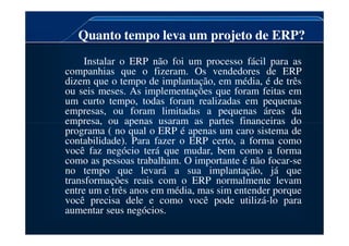 Quanto tempo leva um projeto de ERP?
Instalar o ERP não foi um processo fácil para as
companhias que o fizeram. Os vendedores de ERP
dizem que o tempo de implantação, em média, é de três
ou seis meses. As implementações que foram feitas em
um curto tempo, todas foram realizadas em pequenas
empresas, ou foram limitadas a pequenas áreas da
empresa, ou apenas usaram as partes financeiras do
empresa, ou apenas usaram as partes financeiras do
programa ( no qual o ERP é apenas um caro sistema de
contabilidade). Para fazer o ERP certo, a forma como
você faz negócio terá que mudar, bem como a forma
como as pessoas trabalham. O importante é não focar-se
no tempo que levará a sua implantação, já que
transformações reais com o ERP normalmente levam
entre um e três anos em média, mas sim entender porque
você precisa dele e como você pode utilizá-lo para
aumentar seus negócios.
 