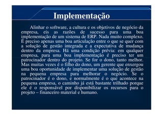 Implementação
Alinhar o software, a cultura e os objetivos de negócio da
empresa, eis as razões de sucesso para uma boa
implementação de um sistema de ERP. Nada muito complexo.
É preciso apenas uma boa articulação entre o que se quer com
a solução de gestão integrada e a expectativa de mudança
dentro da empresa. Há uma condição prévia: em qualquer
empresa, para uma boa implementação é preciso ter um
patrocinador dentro do projeto. Se for o dono, tanto melhor.
empresa, para uma boa implementação é preciso ter um
patrocinador dentro do projeto. Se for o dono, tanto melhor.
Mas muitas vezes é o filho do dono, um gerente que enxergou
uma boa oportunidade de implementar uma solução de gestão
na pequena empresa para melhorar o negócio. Se o
patrocinador é o dono, e normalmente é o que acontece na
pequena empresa, o caminho já está bastante trilhado porque
ele é o responsável por disponibilizar os recursos para o
projeto – financeiro material e humano.
 