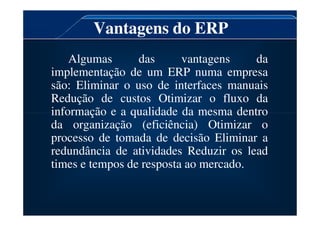 Vantagens do ERP
Algumas das vantagens da
implementação de um ERP numa empresa
são: Eliminar o uso de interfaces manuais
Redução de custos Otimizar o fluxo da
informação e a qualidade da mesma dentro
informação e a qualidade da mesma dentro
da organização (eficiência) Otimizar o
processo de tomada de decisão Eliminar a
redundância de atividades Reduzir os lead
times e tempos de resposta ao mercado.
 