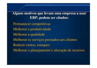 Alguns motivos que levam uma empresa a usar
ERP, podem ser citados:
• Permanecer competitivas
• Melhorar a produtividade
• Melhorar a qualidade
• Melhorar a qualidade
• Melhorar os serviços prestados aos clientes
• Reduzir custos, estoques
• Melhorar o planejamento e alocação de recursos
 